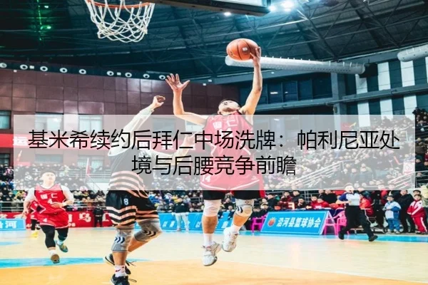基米希续约后拜仁中场洗牌：帕利尼亚处境与后腰竞争前瞻